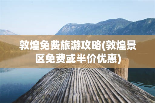 敦煌免费旅游攻略(敦煌景区免费或半价优惠)