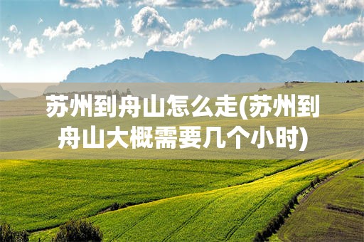 苏州到舟山怎么走(苏州到舟山大概需要几个小时)