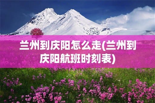 兰州到庆阳怎么走(兰州到庆阳航班时刻表)