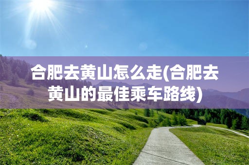 合肥去黄山怎么走(合肥去黄山的最佳乘车路线)