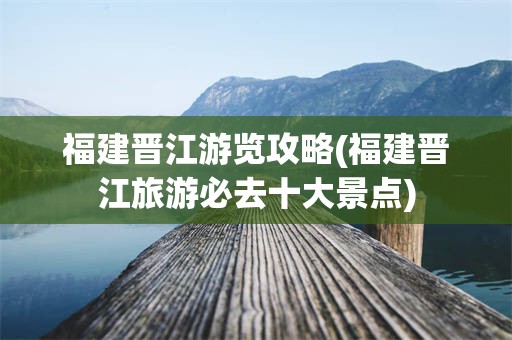 福建晋江游览攻略(福建晋江旅游必去十大景点)