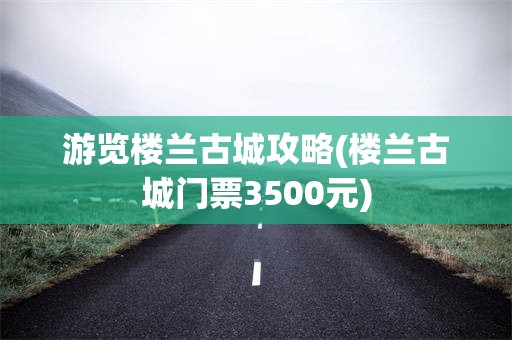 游览楼兰古城攻略(楼兰古城门票3500元)