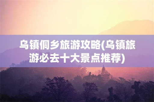 乌镇侗乡旅游攻略(乌镇旅游必去十大景点推荐)