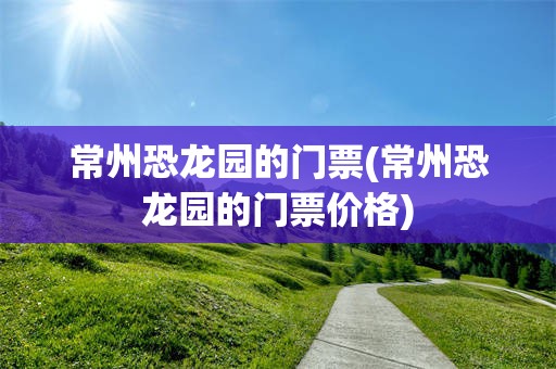 常州恐龙园的门票(常州恐龙园的门票价格)