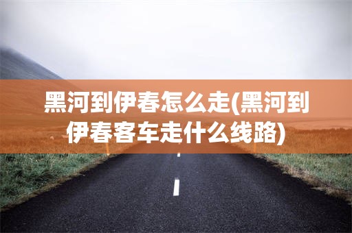 黑河到伊春怎么走(黑河到伊春客车走什么线路)