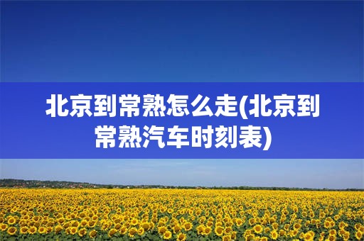 北京到常熟怎么走(北京到常熟汽车时刻表)