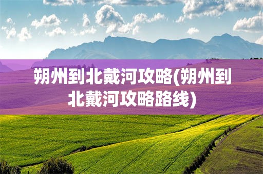 朔州到北戴河攻略(朔州到北戴河攻略路线)