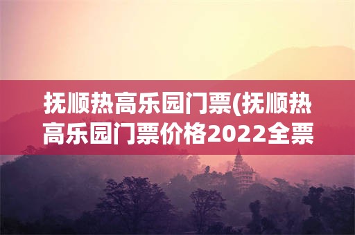 抚顺热高乐园门票(抚顺热高乐园门票价格2022全票)