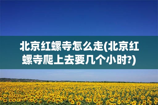 北京红螺寺怎么走(北京红螺寺爬上去要几个小时?)