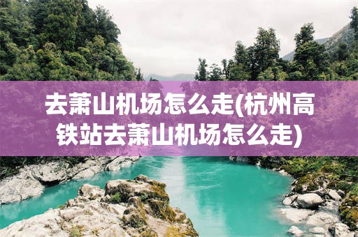 去萧山机场怎么走(杭州高铁站去萧山机场怎么走)