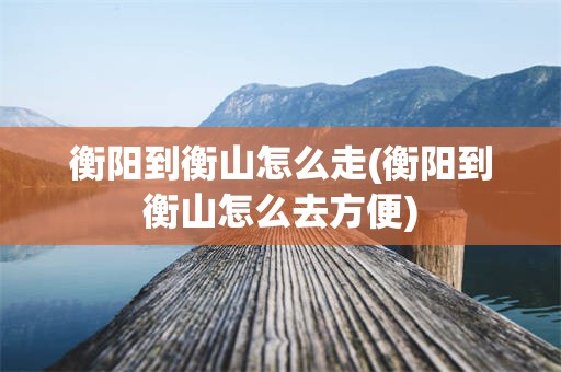 衡阳到衡山怎么走(衡阳到衡山怎么去方便)