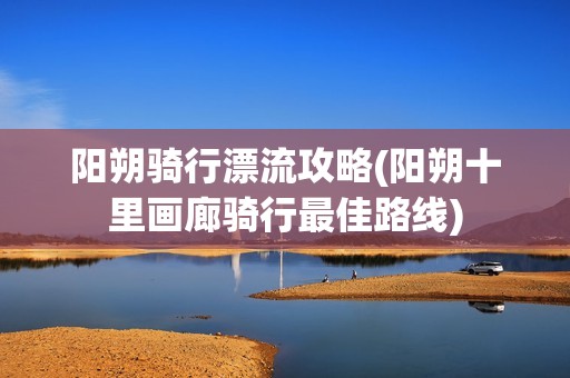 阳朔骑行漂流攻略(阳朔十里画廊骑行最佳路线)