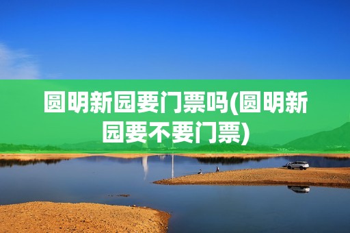 圆明新园要门票吗(圆明新园要不要门票)