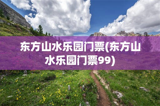 东方山水乐园门票(东方山水乐园门票99)