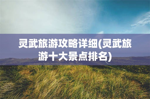 灵武旅游攻略详细(灵武旅游十大景点排名)