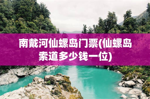 南戴河仙螺岛门票(仙螺岛索道多少钱一位)