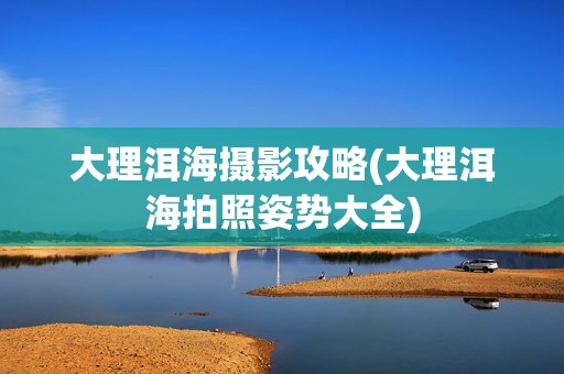 大理洱海摄影攻略(大理洱海拍照姿势大全)