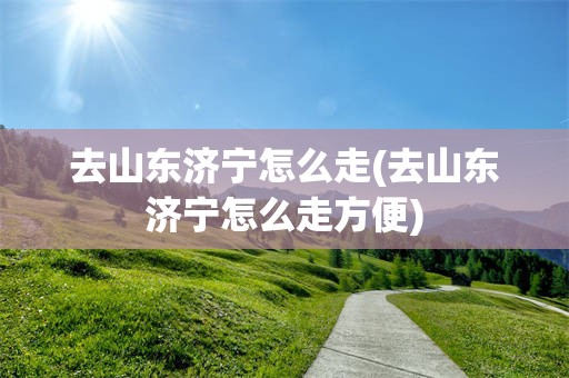 去山东济宁怎么走(去山东济宁怎么走方便)