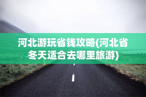 河北游玩省钱攻略(河北省冬天适合去哪里旅游)