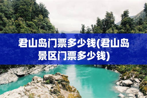 君山岛门票多少钱(君山岛景区门票多少钱)