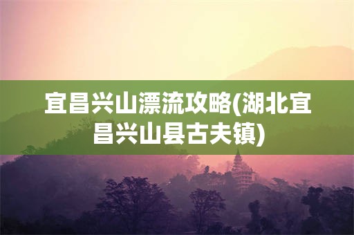 宜昌兴山漂流攻略(湖北宜昌兴山县古夫镇)