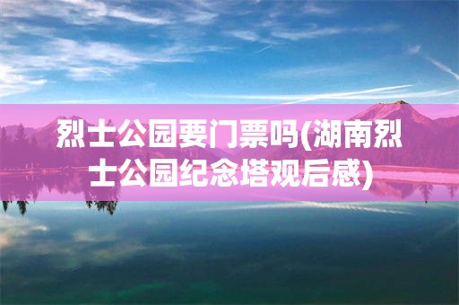 烈士公园要门票吗(湖南烈士公园纪念塔观后感)