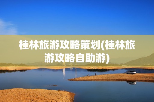 桂林旅游攻略策划(桂林旅游攻略自助游)