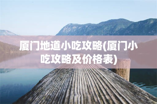 厦门地道小吃攻略(厦门小吃攻略及价格表)