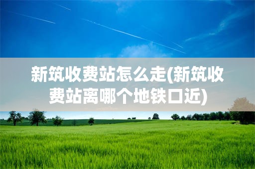 新筑收费站怎么走(新筑收费站离哪个地铁口近)