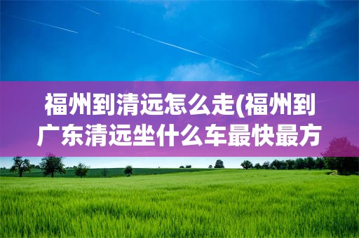 福州到清远怎么走(福州到广东清远坐什么车最快最方便)