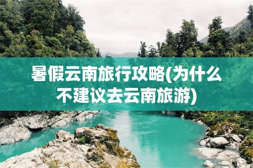 暑假云南旅行攻略(为什么不建议去云南旅游)