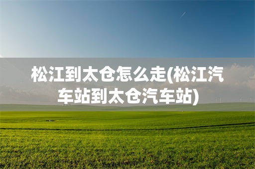 松江到太仓怎么走(松江汽车站到太仓汽车站)