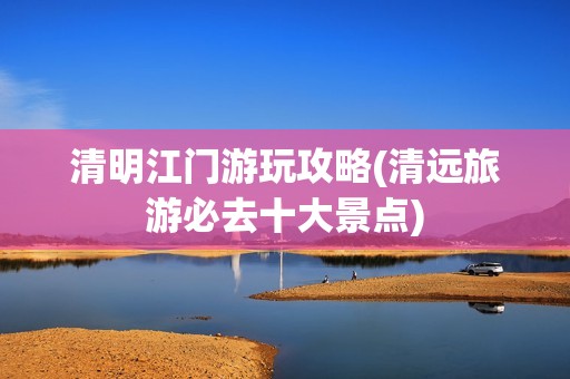 清明江门游玩攻略(清远旅游必去十大景点)