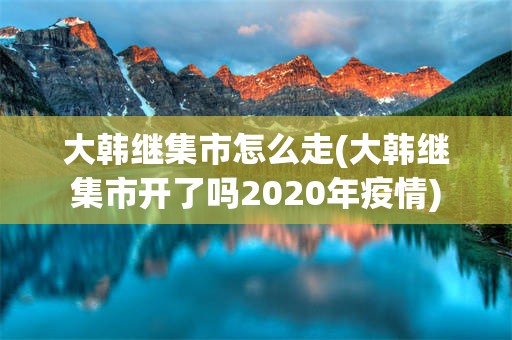 大韩继集市怎么走(大韩继集市开了吗2020年疫情)