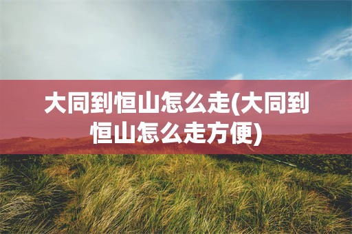 大同到恒山怎么走(大同到恒山怎么走方便)