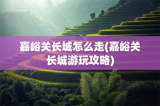 嘉峪关长城怎么走(嘉峪关长城游玩攻略)