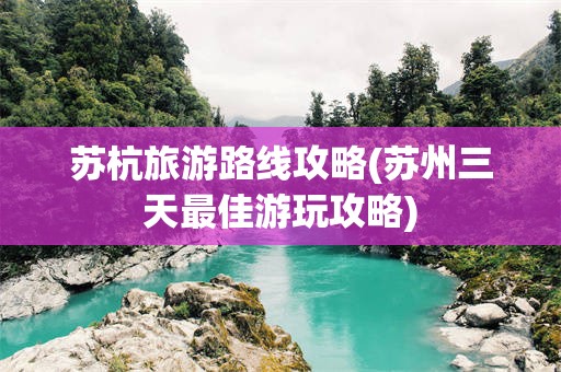 苏杭旅游路线攻略(苏州三天最佳游玩攻略)