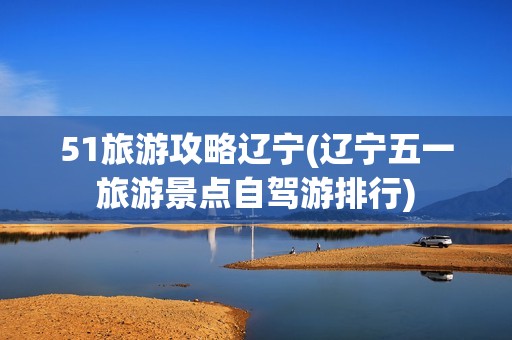 51旅游攻略辽宁(辽宁五一旅游景点自驾游排行)