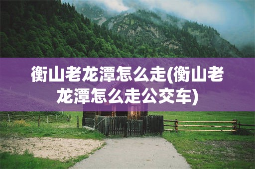 衡山老龙潭怎么走(衡山老龙潭怎么走公交车)