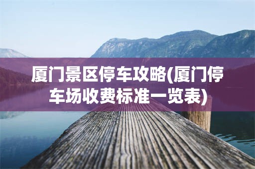 厦门景区停车攻略(厦门停车场收费标准一览表)