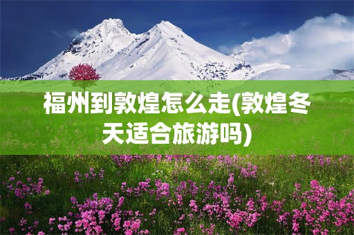 福州到敦煌怎么走(敦煌冬天适合旅游吗)