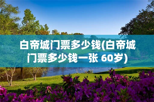 白帝城门票多少钱(白帝城门票多少钱一张 60岁)