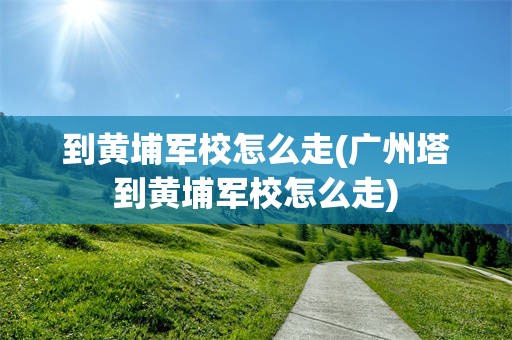 到黄埔军校怎么走(广州塔到黄埔军校怎么走)