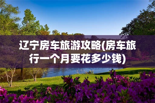 辽宁房车旅游攻略(房车旅行一个月要花多少钱)