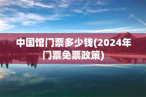 中国馆门票多少钱(2024年门票免票政策)