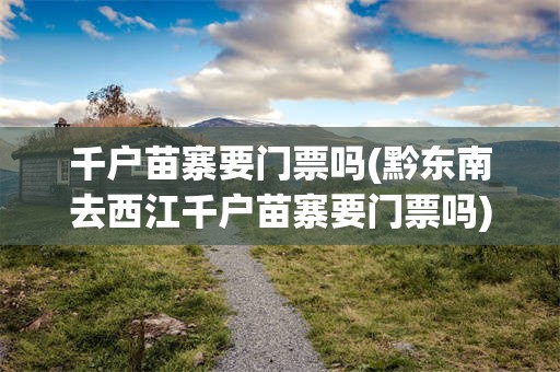 千户苗寨要门票吗(黔东南去西江千户苗寨要门票吗)