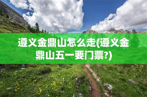 遵义金鼎山怎么走(遵义金鼎山五一要门票?)