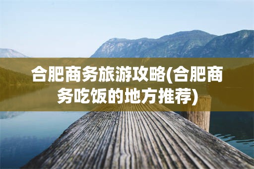 合肥商务旅游攻略(合肥商务吃饭的地方推荐)