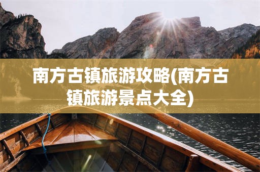 南方古镇旅游攻略(南方古镇旅游景点大全)