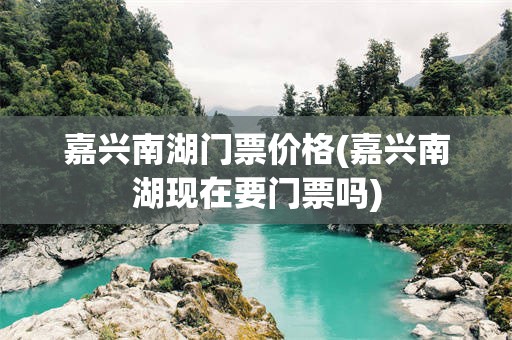 嘉兴南湖门票价格(嘉兴南湖现在要门票吗)